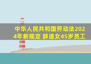 中华人民共和国劳动法2024年新规定 辞退女45岁员工